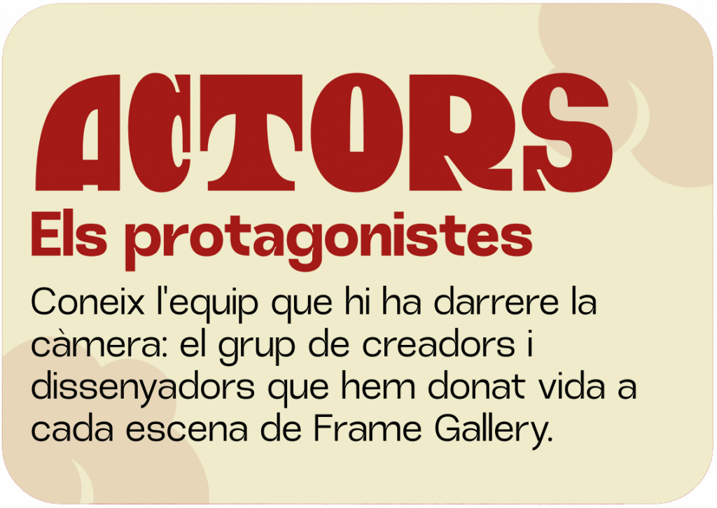 Actors
Coneix l'equip que hi ha darrere la càmera: el grup de creadors i dissenyadors que hem donat vida a cada escena de Frame Gallery.