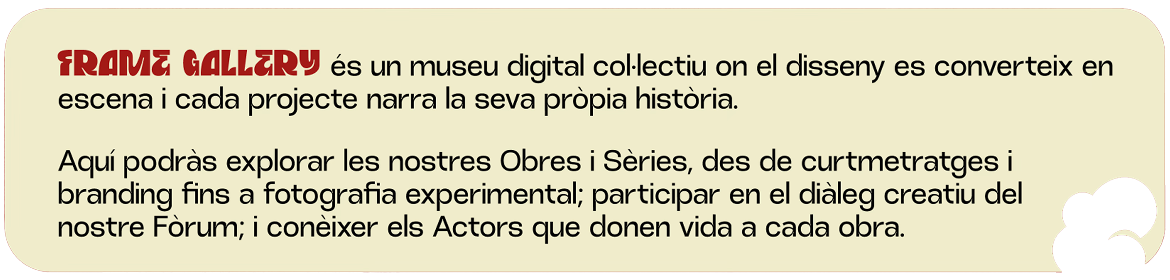 Frame Gallery és un museu digital col·lectiu on el disseny es converteix en escena i cada projecte narra la seva pròpia història. 
Aquí podràs explorar les nostres Obres i Sèries, des de curtmetratges i branding fins a fotografia experimental; participar en el diàleg creatiu del nostre Fòrum; i conèixer els Actors que donen vida a cada obra.