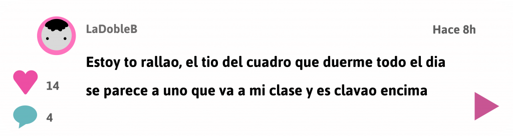Ir a entrada foro
Usuario LaDobleB dice:
Estoy to rallao tio, el tio del cuadro que duerme todo el dia se parece a uno que va a mi clase y es clavao encima
Hace 8 horas
14 likes
4 comentarios
