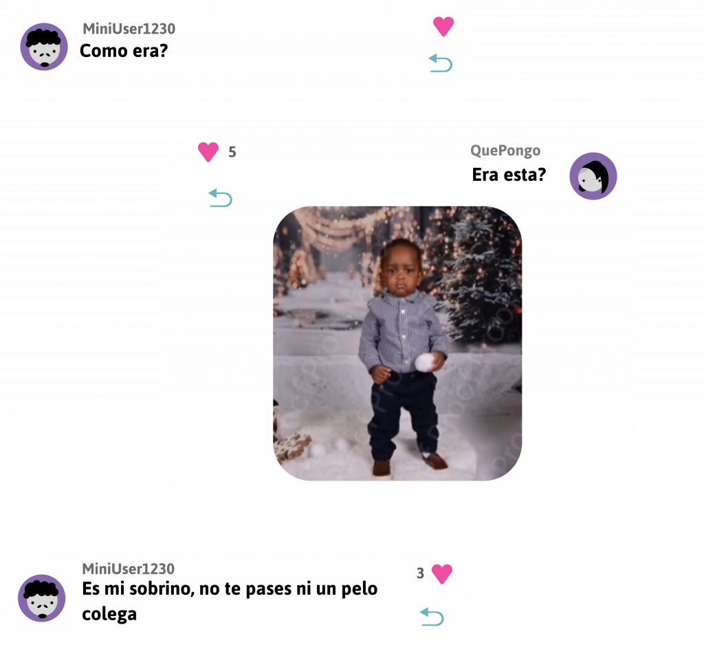 Respuesta, usuario MiniUser1230 dice:
Como era?
0 likes.
Responder.

Respuesta, usuario QuePongo dice:
Era esta?
Adjunta imagen de un niño pequeño moreno vestido de gala con una bola de nieve en la mano y un fondo navideño.
5 likes.
Responder.

Respuesta, usuario MiniUser1230 dice:
Es mi sobrino, no te pases ni un pelo colega.
3 likes.
Responder.
